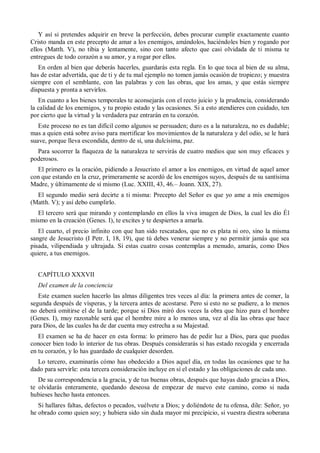 Y así si pretendes adquirir en breve la perfección, debes procurar cumplir exactamente cuanto
Cristo manda en este precepto de amar a los enemigos, amándolos, haciéndoles bien y rogando por
ellos (Matth. V), no tibia y lentamente, sino con tanto afecto que casi olvidada de ti misma te
entregues de todo corazón a su amor, y a rogar por ellos.
En orden al bien que deberás hacerles, guardarás esta regla. En lo que toca al bien de su alma,
has de estar advertida, que de ti y de tu mal ejemplo no tomen jamás ocasión de tropiezo; y muestra
siempre con el semblante, con las palabras y con las obras, que los amas, y que estás siempre
dispuesta y pronta a servirlos.
En cuanto a los bienes temporales te aconsejarás con el recto juicio y la prudencia, considerando
la calidad de los enemigos, y tu propio estado y las ocasiones. Si a esto atendieres con cuidado, ten
por cierto que la virtud y la verdadera paz entrarán en tu corazón.
Este proceso no es tan difícil como algunos se persuaden; duro es a la naturaleza, no es dudable;
mas a quien está sobre aviso para mortificar los movimientos de la naturaleza y del odio, se le hará
suave, porque lleva escondida, dentro de sí, una dulcísima, paz.
Para socorrer la flaqueza de la naturaleza te servirás de cuatro medios que son muy eficaces y
poderosos.
El primero es la oración, pidiendo a Jesucristo el amor a los enemigos, en virtud de aquel amor
con que estando en la cruz, primeramente se acordó de los enemigos suyos, después de su santísima
Madre, y últimamente de sí mismo (Luc. XXIII, 43, 46.– Joann. XIX, 27).
El segundo medio será decirte a ti misma: Precepto del Señor es que yo ame a mis enemigos
(Matth. V); y así debo cumplirlo.
El tercero será que mirando y contemplando en ellos la viva imagen de Dios, la cual les dio Él
mismo en la creación (Genes. I), te excites y te despiertes a amarla.
El cuarto, el precio infinito con que han sido rescatados, que no es plata ni oro, sino la misma
sangre de Jesucristo (I Petr. I, 18, 19), que tú debes venerar siempre y no permitir jamás que sea
pisada, vilipendiada y ultrajada. Si estas cuatro cosas contemplas a menudo, amarás, como Dios
quiere, a tus enemigos.
CAPÍTULO XXXVII
Del examen de la conciencia
Este examen suelen hacerlo las almas diligentes tres veces al día: la primera antes de comer, la
segunda después de vísperas, y la tercera antes de acostarse. Pero si esto no se pudiere, a lo menos
no deberá omitirse el de la tarde; porque si Dios miró dos veces la obra que hizo para el hombre
(Genes. I), muy razonable será que el hombre mire a lo menos una, vez al día las obras que hace
para Dios, de las cuales ha de dar cuenta muy estrecha a su Majestad.
El examen se ha de hacer en esta forma: lo primero has de pedir luz a Dios, para que puedas
conocer bien todo lo interior de tus obras. Después considerarás si has estado recogida y encerrada
en tu corazón, y lo has guardado de cualquier desorden.
Lo tercero, examinarás cómo has obedecido a Dios aquel día, en todas las ocasiones que te ha
dado para servirle: esta tercera consideración incluye en sí el estado y las obligaciones de cada uno.
De su correspondencia a la gracia, y de tus buenas obras, después que hayas dado gracias a Dios,
te olvidarás enteramente, quedando deseosa de empezar de nuevo este camino, como si nada
hubieses hecho hasta entonces.
Si hallares faltas, defectos o pecados, vuélvete a Dios; y doliéndote de tu ofensa, dile: Señor, yo
he obrado como quien soy; y hubiera sido sin duda mayor mi precipicio, si vuestra diestra soberana
 