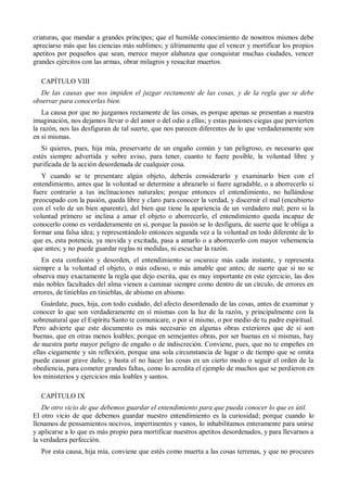 criaturas, que mandar a grandes príncipes; que el humilde conocimiento de nosotros mismos debe
apreciarse más que las ciencias más sublimes; y últimamente que el vencer y mortificar los propios
apetitos por pequeños que sean, merece mayor alabanza que conquistar muchas ciudades, vencer
grandes ejércitos con las armas, obrar milagros y resucitar muertos.
CAPÍTULO VIII
De las causas que nos impiden el juzgar rectamente de las cosas, y de la regla que se debe
observar para conocerlas bien.
La causa por que no juzgamos rectamente de las cosas, es porque apenas se presentan a nuestra
imaginación, nos dejamos llevar o del amor o del odio a ellas; y estas pasiones ciegas que pervierten
la razón, nos las desfiguran de tal suerte, que nos parecen diferentes de lo que verdaderamente son
en sí mismas.
Si quieres, pues, hija mía, preservarte de un engaño común y tan peligroso, es necesario que
estés siempre advertida y sobre aviso, para tener, cuanto te fuere posible, la voluntad libre y
purificada de la acción desordenada de cualquier cosa.
Y cuando se te presentare algún objeto, deberás considerarlo y examinarlo bien con el
entendimiento, antes que la voluntad se determine a abrazarlo si fuere agradable, o a aborrecerlo si
fuere contrario a tus inclinaciones naturales; porque entonces el entendimiento, no hallándose
preocupado con la pasión, queda libre y claro para conocer la verdad, y discernir el mal (encubierto
con el velo de un bien aparente), del bien que tiene la apariencia de un verdadero mal; pero si la
voluntad primero se inclina a amar el objeto o aborrecerlo, el entendimiento queda incapaz de
conocerlo como es verdaderamente en sí, porque la pasión se lo desfigura, de suerte que le obliga a
formar una falsa idea; y representándolo entonces segunda vez a la voluntad en todo diferente de lo
que es, esta potencia, ya movida y excitada, pasa a amarlo o a aborrecerlo con mayor vehemencia
que antes; y no puede guardar reglas ni medidas, ni escuchar la razón.
En esta confusión y desorden, el entendimiento se oscurece más cada instante, y representa
siempre a la voluntad el objeto, o más odioso, o más amable que antes; de suerte que si no se
observa muy exactamente la regla que dejo escrita, que es muy importante en este ejercicio, las dos
más nobles facultades del alma vienen a caminar siempre como dentro de un círculo, de errores en
errores, de tinieblas en tinieblas, de abismo en abismo.
Guárdate, pues, hija, con todo cuidado, del afecto desordenado de las cosas, antes de examinar y
conocer lo que son verdaderamente en sí mismas con la luz de la razón, y principalmente con la
sobrenatural que el Espíritu Santo te comunicare, o por sí mismo, o por medio de tu padre espiritual.
Pero advierte que este documento es más necesario en algunas obras exteriores que de sí son
buenas, que en otras menos loables; porque en semejantes obras, por ser buenas en sí mismas, hay
de nuestra parte mayor peligro de engaño o de indiscreción. Conviene, pues, que no te empeñes en
ellas ciegamente y sin reflexión, porque una sola circunstancia de lugar o de tiempo que se omita
puede causar grave daño; y basta el no hacer las cosas en un cierto modo o seguir el orden de la
obediencia, para cometer grandes faltas, como lo acredita el ejemplo de muchos que se perdieron en
los ministerios y ejercicios más loables y santos.
CAPÍTULO IX
De otro vicio de que debemos guardar el entendimiento para que pueda conocer lo que es útil.
El otro vicio de que debemos guardar nuestro entendimiento es la curiosidad; porque cuando lo
llenamos de pensamientos nocivos, impertinentes y vanos, lo inhabilitamos enteramente para unirse
y aplicarse a lo que es más propio para mortificar nuestros apetitos desordenados, y para llevarnos a
la verdadera perfección.
Por esta causa, hija mía, conviene que estés como muerta a las cosas terrenas, y que no procures
 