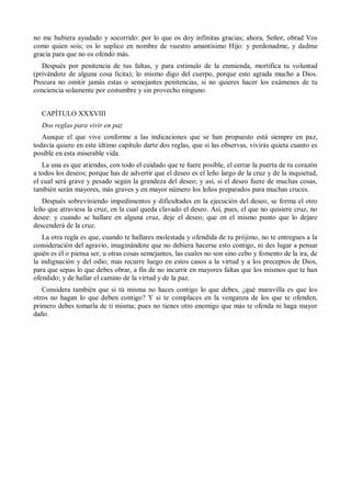 no me hubiera ayudado y socorrido: por lo que os doy infinitas gracias; ahora, Señor, obrad Vos
como quien sois; os lo suplico en nombre de vuestro amantísimo Hijo: y perdonadme, y dadme
gracia para que no os ofendo más.
Después por penitencia de tus faltas, y para estímulo de la enmienda, mortifica tu voluntad
(privándote de alguna cosa lícita); lo mismo digo del cuerpo, porque esto agrada mucho a Dios.
Procura no omitir jamás estas o semejantes penitencias, si no quieres hacer los exámenes de tu
conciencia solamente por costumbre y sin provecho ninguno.
CAPÍTULO XXXVIII
Dos reglas para vivir en paz
Aunque el que vive conforme a las indicaciones que se han propuesto está siempre en paz,
todavía quiero en este último capítulo darte dos reglas, que si las observas, vivirás quieta cuanto es
posible en esta miserable vida.
La una es que atiendas, con todo el cuidado que te fuere posible, el cerrar la puerta de tu corazón
a todos los deseos; porque has de advertir que el deseo es el leño largo de la cruz y de la inquietud,
el cual será grave y pesado según la grandeza del deseo; y así, si el deseo fuere de muchas cosas,
también serán mayores, más graves y en mayor número los leños preparados para muchas cruces.
Después sobreviniendo impedimentos y dificultades en la ejecución del deseo, se forma el otro
leño que atraviesa la cruz, en la cual queda clavado el deseo. Así, pues, el que no quisiere cruz, no
desee: y cuando se hallare en alguna cruz, deje el deseo; que en el mismo punto que lo dejare
descenderá de la cruz.
La otra regla es que, cuando te hallares molestada y ofendida de tu prójimo, no te entregues a la
consideración del agravio, imaginándote que no debiera hacerse esto contigo, ni des lugar a pensar
quién es él o piensa ser, u otras cosas semejantes, las cuales no son sino cebo y fomento de la ira, de
la indignación y del odio; mas recurre luego en estos casos a la virtud y a los preceptos de Dios,
para que sepas lo que debes obrar, a fin de no incurrir en mayores faltas que los mismos que te han
ofendido; y de hallar el camino de la virtud y de la paz.
Considera también que si tú misma no haces contigo lo que debes, ¿qué maravilla es que los
otros no hagan lo que deben contigo? Y si te complaces en la venganza de los que te ofenden,
primero debes tomarla de ti misma; pues no tienes otro enemigo que más te ofenda ni haga mayor
daño.
 
