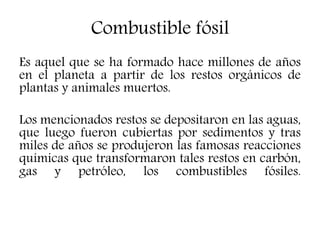 Combustible fósil
Es aquel que se ha formado hace millones de años
en el planeta a partir de los restos orgánicos de
plantas y animales muertos.
Los mencionados restos se depositaron en las aguas,
que luego fueron cubiertas por sedimentos y tras
miles de años se produjeron las famosas reacciones
químicas que transformaron tales restos en carbón,
gas y petróleo, los combustibles fósiles.
 