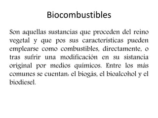 Biocombustibles
Son aquellas sustancias que proceden del reino
vegetal y que pos sus características pueden
emplearse como combustibles, directamente, o
tras sufrir una modificación en su sistancia
original por medios químicos. Entre los más
comunes se cuentan: el biogás, el bioalcohol y el
biodiesel.
 
