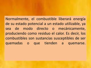 Normalmente, el combustible liberará energía
de su estado potencial a un estado utilizable, ya
sea de modo directo o mecánicamente,
produciendo como residuo el calor. Es decir, los
combustibles son sustancias susceptibles de ser
quemadas o que tienden a quemarse.
 