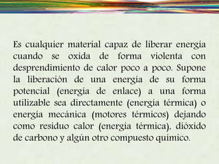 Es cualquier material capaz de liberar energía
cuando se oxida de forma violenta con
desprendimiento de calor poco a poco. Supone
la liberación de una energía de su forma
potencial (energía de enlace) a una forma
utilizable sea directamente (energía térmica) o
energía mecánica (motores térmicos) dejando
como residuo calor (energía térmica), dióxido
de carbono y algún otro compuesto químico.
 