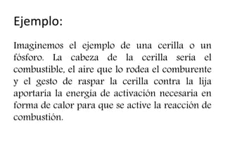 Ejemplo:
Imaginemos el ejemplo de una cerilla o un
fósforo. La cabeza de la cerilla sería el
combustible, el aire que lo rodea el comburente
y el gesto de raspar la cerilla contra la lija
aportaría la energía de activación necesaria en
forma de calor para que se active la reacción de
combustión.
 