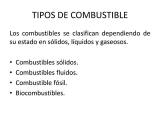 TIPOS DE COMBUSTIBLE
Los combustibles se clasifican dependiendo de
su estado en sólidos, líquidos y gaseosos.
• Combustibles sólidos.
• Combustibles fluidos.
• Combustible fósil.
• Biocombustibles.
 
