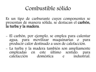 Combustible sólido
Es un tipo de carburante cuyos componentes se
presentan de manera sólida, se destacan el carbón,
la turba y la madera.
- El carbón, por ejemplo, se emplea para calentar
agua, para movilizar maquinarias o para
producir calor destinado a usos de calefacción.
- La turba y la madera también son ampliamente
empleadas en este último sentido: para
calefacción doméstica e industrial.
 