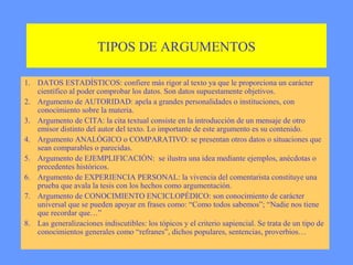 TIPOS DE ARGUMENTOS

1. DATOS ESTADÍSTICOS: confiere más rigor al texto ya que le proporciona un carácter
   científico al poder comprobar los datos. Son datos supuestamente objetivos.
2. Argumento de AUTORIDAD: apela a grandes personalidades o instituciones, con
   conocimiento sobre la materia.
3. Argumento de CITA: la cita textual consiste en la introducción de un mensaje de otro
   emisor distinto del autor del texto. Lo importante de este argumento es su contenido.
4. Argumento ANALÓGICO o COMPARATIVO: se presentan otros datos o situaciones que
   sean comparables o parecidas.
5. Argumento de EJEMPLIFICACIÓN: se ilustra una idea mediante ejemplos, anécdotas o
   precedentes históricos.
6. Argumento de EXPERIENCIA PERSONAL: la vivencia del comentarista constituye una
   prueba que avala la tesis con los hechos como argumentación.
7. Argumento de CONOCIMIENTO ENCICLOPÉDICO: son conocimiento de carácter
   universal que se pueden apoyar en frases como: “Como todos sabemos”; “Nadie nos tiene
   que recordar que…”
8. Las generalizaciones indiscutibles: los tópicos y el criterio sapiencial. Se trata de un tipo de
   conocimientos generales como “refranes”, dichos populares, sentencias, proverbios…
 