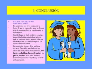 6. CONCLUSIÓN

A.   BALANCE DE NUESTRAS
     OBSERVACIONES:
•    La conclusión nos sirve para avisar al
     lector de que el cuerpo del texto ha llegado
     a su fin y de que ahora se encuentra en la
     última parte.
•    Cuando llegas al final, no debes ponerte a
     desarrollar la idea principal de tu texto,
     todo lo contrario: debes resumir todas las
     ideas expuestas en esta última parte. Por
     eso se llama conclusión.
•    La conclusión siempre debe ser firme y
     decisiva. Ésta debería reducirse a una
     única idea o un par de frases concisas, que
     incluyan la idea clave del texto y tu
     punto de vista. Esta frase deberíais
     formularla con suma delicadeza y cuidado
     en la expresión.
 