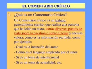 EL COMENTARIO CRÍTICO

1. ¿Qué es un Comentario Crítico?
   Un Comentario crítico es un trabajo,
   generalmente escrito, que realiza una persona
   que ha leído un texto, extrae diversos puntos de
   vista sobre la cuestión o sobre el tema y además,
   valora, cómo es la información recibida, como
   por ejemplo:
   - Cuál es la intención del autor
   - Cómo es el lenguaje empleado por el autor
   - Si es un tema de interés social
   - Si es un tema de actualidad, etc.
 