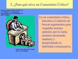2. ¿Para qué sirve un Comentario Crítico?
Persona que ha leído el texto, lo
ha trabajado y ha buscado
argumentos para DEFENDER LO
QUE PIENSA
                                                     En un comentario crítico,
                                                       hacemos el esfuerzo de
                                                       buscar argumentos para
                                                       respaldar nuestra
                                                       opinión; por lo tanto,
                                                       estamos mostrando
                                                       madurez y
                                                       desarrollando la
                                                       habilidad comunicativa.
                      Lector que solo lee un texto
                      pero no lo trabaja.
 