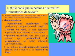3. ¿Qué consigue la persona que realiza
     Comentarios de textos?
La persona capacitada para comentar bien un texto, sea oral,
   sea escrito, demuestra las siguientes cualidades:
- Mente despierta.
-    Pensamientos      equilibrados,     que                   10 os
   persiguen, y consiguen, un orden lógico.                         t
                                                               p un
- Claridad de ideas, lo que demuestra
   seguridad en uno mismo, en una misma.
- Capacidad de análisis, que viene a ser lo
   mismo        que     profundidad        de
   pensamientos, sin tratar solamente
   superficialidades.
- Y, por último, descubrimiento del sentido
   crítico, que conduce a la libertad de
   ideas.
 