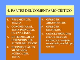 4. PARTES DEL COMENTARIO CRÍTICO

1.   RESUMEN DEL        4.   OFRECER
     TEXTO.                  ARGUMENTOS.
2.   CONCRETAR EL       5.   OFRECER
     TEMA PRINCIPAL          EJEMPLOS.
     EN UNA LÍNEA.      6.   CONCLUSIÓN. Debe
3.   DETERMINAR LA           estar en todo texto
     INTENCIÓN DEL           escrito y en cualquier
     AUTOR DEL TEXTO.        comentario, sea del tipo
4.   DEFINIR CUÁL ES         que sea.
     MI OPINIÓN
     ACERCA DEL
     TEMA.
 