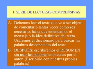 1. SERIE DE LECTURAS COMPRENSIVAS

A. Debemos leer el texto que va a ser objeto
   de comentario tantas veces como sea
   necesario, hasta que entendamos el
   mensaje o la idea definitiva del texto.
   Usaremos el diccionario para buscar las
   palabras desconocidas del texto.
B. DESPUÉS: escribiremos el RESUMEN
   sin usar las palabras empleadas por el
   autor. (Escribirlo con nuestras propias
   palabras)
 