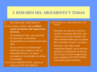 3. RESUMEN DEL ARGUMENTO Y TEMAS

A.   RESUMEN DEL ARGUMENTO:                  B. DETERMINA EL TEMA PRINCIPAL DEL
                                                 TEXTO
No es el tema, es decir, aquí se deben
     contar los hechos más importantes
     del texto.                                 Describir un tema no es volver a
                                                escribir el resumen del texto, sino
     Generalmente, tiene una extensión          extraer de ese texto, la idea o las
     de unas cinco o seis líneas,               ideas fundamentales que nos quiere
     dependiendo de la extensión del texto      dar a entender el autor o la autora.
     base.
                                                Esa idea o esas ideas serán
     Ha de evitarse el ser demasiado            explicadas después por la persona
     detallistas, pero tampoco vale ser         que hace el comentario de texto y,
     demasiado breves. Los temas                por lo tanto, el tema ocupará unas
     secundarios o los ejemplos no deben        pocas palabras (UN SINTAGMA,
     ser contados.                              como quien pone un título).
Y LO MÁS IMPORTANTE: explica el
     tema con TUS PALABRAS.
 
