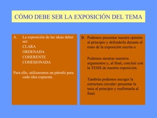 CÓMO DEBE SER LA EXPOSICIÓN DEL TEMA


A.   La exposición de las ideas deber     B. Podemos presentar nuestra opinión
     ser:                                    al principio y defenderla durante el
     CLARA                                   resto de la exposición escrita o
     ORDENADA
     COHERENTE                               Podemos mostrar nuestros
     COHESIONADA                             argumentos y, al final, concluir con
                                             la TESIS de nuestra exposición.
Para ello, utilizaremos un párrafo para
      cada idea expuesta.
                                             También podemos escoger la
                                             estructura circular: presentar la
                                             tesis al principio y reafirmarla al
                                             final.
 