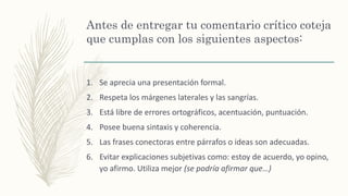 Antes de entregar tu comentario crítico coteja
que cumplas con los siguientes aspectos:
1. Se aprecia una presentación formal.
2. Respeta los márgenes laterales y las sangrías.
3. Está libre de errores ortográficos, acentuación, puntuación.
4. Posee buena sintaxis y coherencia.
5. Las frases conectoras entre párrafos o ideas son adecuadas.
6. Evitar explicaciones subjetivas como: estoy de acuerdo, yo opino,
yo afirmo. Utiliza mejor (se podría afirmar que…)
 