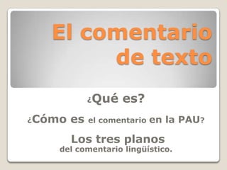El comentario
de texto
¿Qué es?
¿Cómo es el comentario en la PAU?
Los tres planos
del comentario lingüístico.
 
