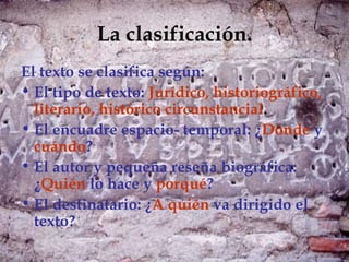 La clasificación.
El texto se clasifica según:
• El tipo de texto: Jurídico, historiográfico,
  literario, histórico circunstancial.
• El encuadre espacio- temporal: ¿Dónde y
  cuándo?
• El autor y pequeña reseña biográfica:
  ¿Quién lo hace y porqué?
• El destinatario: ¿A quién va dirigido el
  texto?
 