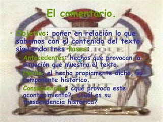 El comentario.
• Objetivo: poner en relación lo que
  sabemos con el contenido del texto,
  siguiendo tres fases:
  – Antecedentes: hechos que provocan la
    situación que muestra el texto.
  – Hecho: el hecho propiamente dicho, su
    componente histórico.
  – Consecuencias: ¿qué provoca este
    acontecimiento?, ¿cuál es su
    trascendencia histórica?
 