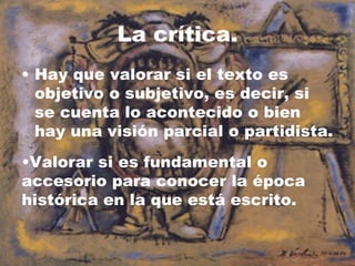 La crítica.
• Hay que valorar si el texto es
  objetivo o subjetivo, es decir, si
  se cuenta lo acontecido o bien
  hay una visión parcial o partidista.
•Valorar si es fundamental o
accesorio para conocer la época
histórica en la que está escrito.
 