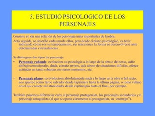 5. ESTUDIO PSICOLÓGICO DE LOS PERSONAJES Consiste en dar una relación de los personajes más importantes de la obra. Acto seguido, se describe cada uno de ellos, pero desde el plano psicológico, es decir, indicando cómo son su temperamento, sus reacciones, la forma de desenvolverse ante determinadas circunstancias... Se distinguen dos tipos de personaje: Personaje redondo : evoluciona su psicología a lo largo de la obra o del texto, sufre altibajos emocionales, duda, comete errores, sale airoso de situaciones difíciles, ofrece actitudes un tanto cobardes en ciertos momentos, etc. Personaje plano : no evoluciona absolutamente nada a lo largo de la obra o del texto, nos aparece como héroe salvador desde la primera hasta la última página, o como villano cruel que comete mil atrocidades desde el principio hasta el final, por ejemplo. También podemos diferenciar entre el personaje protagonista, los personajes secundarios y el personaje antagonista (el que se opone claramente al protagonista, su “enemigo”). 