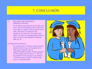 7. CONCLUSIÓN BALANCE DE NUESTRAS OBSERVACIONES: Es el balance que hacemos de la obra o del texto: qué nos ha llamado más la atención y por qué, los aspectos más positivos de la obra o del texto, los aspectos más negativos, los aciertos y los errores del autor o la autora, tu interpretación sobre la obra o el texto, qué enfoque le hubieses dado tú, etc. B. IMPRESIÓN PERSONAL: No seamos breves. Demos nuestra sincera opinión sobre lo que nos ha parecido la obra, pero evitemos caer en superficialidades del tipo “Me ha gustado la obra porque trata de amor”, o “No me ha gustado el texto porque es un peñazo”, o “porque muere el malo”. Seamos más serios, y más profundos. 