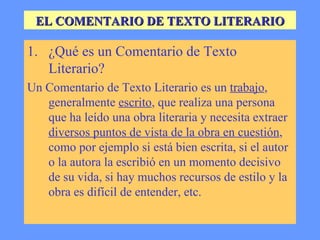 EL COMENTARIO DE TEXTO LITERARIO ¿Qué es un Comentario de Texto Literario? Un Comentario de Texto Literario es un  trabajo , generalmente  escrito , que realiza una persona que ha leído una obra literaria y necesita extraer  diversos puntos de vista de la obra en cuestión , como por ejemplo si está bien escrita, si el autor o la autora la escribió en un momento decisivo de su vida, si hay muchos recursos de estilo y la obra es difícil de entender, etc. 