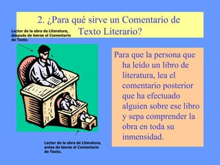 2. ¿Para qué sirve un Comentario de  Texto Literario? Para que la persona que ha leído un libro de literatura, lea el comentario posterior que ha efectuado alguien sobre ese libro y sepa comprender la obra en toda su inmensidad.  Lector de la obra de Literatura, antes de leerse el Comentario de Texto. Lector de la obra de Literatura, después de leerse el Comentario de Texto . 