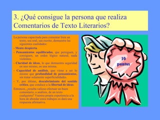 3. ¿Qué consigue la persona que realiza Comentarios de Texto Literarios? La persona capacitada para comentar bien un texto, sea oral, sea escrito, demuestra las siguientes cualidades:   -  Mente despierta . -  Pensamientos equilibrados , que persiguen, y consiguen, un orden lógico natural, nada violentos.  -  Claridad de ideas , lo que demuestra seguridad en uno mismo, en una misma.   -  Capacidad de análisis , que viene a ser lo mismo que  profundidad de pensamientos , sin tratar solamente superficialidades.  - Y, por último,  descubrimiento del sentido   crítico , que conduce a la  libertad de ideas .  Entonces, ¿resulta valioso efectuar un buen comentario, o análisis, de un texto cualquiera? Vuestra propia experiencia a la hora de abordar estos trabajos os dará una respuesta afirmativa. 10 puntos 