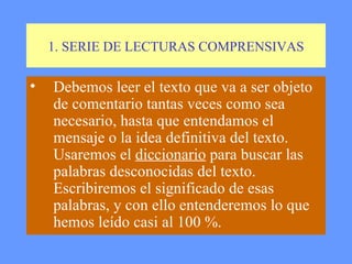 1. SERIE DE LECTURAS COMPRENSIVAS Debemos leer el texto que va a ser objeto de comentario tantas veces como sea necesario, hasta que entendamos el mensaje o la idea definitiva del texto. Usaremos el  diccionario  para buscar las palabras desconocidas del texto.  Escribiremos el significado de esas palabras, y con ello entenderemos lo que hemos leído casi al 100 %.  