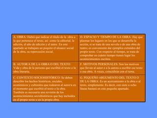 G. PEQUEÑO ARGUMENTO DEL TEXTO O DE LA OBRA: Es un acercamiento a la obra o al texto, simplemente. Es decir, con siete u ocho líneas bastará en este pequeño apartado.  C. CONTEXTO SOCIOHISTÓRICO: Se deben describir los hechos históricos, sociales, económicos y culturales que rodearon al autor/a en el momento que escribió el texto o la obra. También es necesaria una revisión de los acontecimientos sociohistóricos que hay incluidos en el propio texto o en la propia obra. F. MOTIVOS PERSONALES: Son los motivos que llevan al autor o a la autora a escribir ese texto o esa obra. A veces, coincidirán con el tema. B. AUTOR/A DE LA OBRA O DEL TEXTO: Vida y obra de la persona que escribió el texto o la obra literaria.  D. ESPACIO Y TIEMPO DE LA OBRA: Hay que plasmar los lugares en los que se desarrolla la acción, si se trata de una novela o de una obra de teatro; es conveniente dar ejemplos extraídos del propio texto. Con respecto al tiempo, se trata de comprobar en cuánto tiempo tienen lugar los acontecimientos escritos. A. OBRA: Habrá que indicar el título de la  obra a la que pertenece el texto, así  como la editorial, la edición, el año de edición y el autor. En este apartado se trabajara un poquito el alcance social de la obra, su repercusión social.   