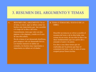 3. RESUMEN DEL ARGUMENTO Y TEMAS RESUMEN DEL ARGUMENTO: No es el tema, es decir, aquí se deben contar los hechos más importantes que  han sucedido a lo largo de la obra o del texto. Generalmente, tiene que valer con dos páginas o dos páginas y media en el caso de una obra entera.  Ha de evitarse el ser demasiado detallistas, pero tampoco vale ser demasiado breves. Los hechos menores no deben ser contados, los hechos muy importantes o importantes no deben ser olvidados . B. TEMA O TEMAS DEL TEXTO O DE LA OBRA: Describir un tema no es volver a escribir el resumen del texto o de la obra leída, sino extraer de ese texto, de esa obra la idea o las ideas fundamentales que nos quiere dar a entender el autor o la autora. Esa idea o esas ideas tienen que ser explicadas por la persona que hace el comentario de texto, y por lo tanto el tema ocupará pocas líneas escritas.  