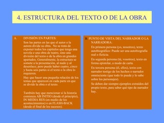 4. ESTRUCTURA DEL TEXTO O DE LA OBRA DIVISIÓN EN PARTES:  Son las partes en las que el autor o la autora divide su obra.  No se trata de exponer todos los capítulos que tenga una novela o una obra de teatro, sino una división del texto o de la obra en grandes apartados. Generalmente, la estructura se somete a la presentación, al nudo y al desenlace; pero puede haber cuatro, cinco y hasta seis partes si el texto o la obra lo requieren. Hay que hacer una pequeña relación de los temas que aparecen en cada parte en que se divide la obra o el texto. También hay que mencionar si la historia comienza AB INITIO (desde el principio), IN MEDIA RES (en medio de los acontecimientos) o en FLASH-BACK (desde el final de los sucesos). B.  PUNTO DE VISTA DEL NARRADOR O LA NARRADORA: En primera persona (yo, nosotros), texto autobiográfico: Puede ser una autobiografía real o ficticia. En segunda persona (tú, vosotros), texto en forma epistolar, a modo de carta.  En tercera persona (él, ellos), texto con narrador testigo de los hechos o narrador omnisciente (que todo lo puede y lo sabe sobre los personajes). Se deben dar siempre ejemplos extraídos del propio texto, para saber qué tipo de narrador hay.  