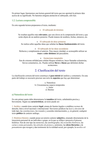 En primer lugar, harememos una lectura general del texto que nos aportará la primera idea
acerca de su significado. No haremos ninguna anotación ni subrayado, sólo leer.

1.2. Lectura comprensible

En esta segunda lectura preparamos el texto, mediante:

                                    •   El subrayado de términos

        Se resaltan aquellos más relevantes, que son claves en la comprensión del texto y que
        serán objeto de un análisis posterior. Puede tratarse de nombres, fechas, números, etc.

                                •  El subrayado de ideas primarias
           Se realiza sobre aquellas ideas que señalan las líneas fundamentales del texto.

                          • El subrayado de las ideas secundarias
         Refuerza y complementa el anterior. Para mayor claridad, es aconsejable utilizar un
                            trazo o color distintos del precedente.

                                  • Anotaciones marginales
         Son de extrema utilidad para señalar bloques temáticos, hacer llamadas aclaratorias,
            breves comentarios, etc. Puedes utilizar llaves o líneas que delimiten dichas
                                            acotaciones.

                             2. Clasificación del texto
La clasificación correcta del texto constituye el paso inicial del análisis y comentario. En esta
parte del trabajo es necesario precisar una serie de aspectos que hay que determinar:

                                         a. Naturaleza
                             b. Circunstancias espacio-temporales
                                            c. Autor
                                          d. Destino

a) Naturaleza del texto

En este primer punto debe determinarse la temática del texto, señalándola precisa y
brevemente. Según sus características, un texto puede ser:

1. Jurídico: cuando tiene carácter legal, emana de fuentes legales o establece normas de
derecho, bien a nivel nacional o internacional. Son textos jurídicos las leyes y decretos de
todo tipo, las constituciones, los tratados y acuerdos internacionales, y, en general, cualquier
texto político de carácter análogo.

2. Histórico-literario: cuando posee un notorio carácter subjetivo, emanado directamente de la
trayectoria personal de un individuo o grupo, en la que se refleja o proyecta el proceso
histórico. Son de este tipo las memorias, las autobiografías, los recuerdos históricos, las
cartas y notas personales, los artículos de prensa y, asimismo, las obras literarias y de
pensamiento que recogen y dan testimonio de la realidad social, por ejemplo, la novela o el
 