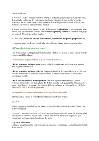 ensayo históricos.

3. Narrativo: cuando está relacionado o emana de un hecho, circunstancia o proceso histórico
determinado, en función del cual argumenta el autor. Son de este tipo los discursos, las
proclamas, las declamaciones, resoluciones o acuerdos desprovistos de carácter legal y los
escritos o informes de tipo económico o social.

4. Textos historiográficos: cuando se trata de la obra de un historiador o autor posterior a los
hechos, que son analizados con una finalidad investigadora y científica. Entran en este grupo
las obras de Historia en sentido amplio.

5. Otros tipos: judiciales, fiscales, contractuales, económicos, religiosos, geográficos, etc.

   Algunos textos pueden ser clasificados o incluidos en más de uno de estos apartados.

b) Circunstancias espacio-temporales:

Han de tenerse en cuenta para determinar cuándo y dónde fue escrito el texto. En este sentido,
es imprescindible señalar:

La fecha exacta o aproximada en la que el texto fue elaborado:

- En los textos que incluyen fecha la tarea es fácil; en todo caso, ha de someterse a crítica
para asegurar su veracidad.

- En los textos que no incluyen fecha, ésta puede deducirse del contenido del texto. En todo
caso, ha de señalarse el momento histórico al que el texto corresponde de la manera más
aproximada posible.

- En el caso de los textos historiográficos y en el de algunas obras literarias (novela
histórica, por ejemplo) hay que señalar dos fechas: aquella en la que escribe el historiador o
autor y aquella sobre la que escribe, es decir: la fecha en la que se elabora el texto y la fecha
en la que se sitúa la acción de que habla.

La situación y circunstancias históricas en las que el texto fue creado.

Se trata aquí de señalar el contexto histórico relacionado con el texto.

c) Autor

El tercer punto de esta clasificación aborda la identificación del autor del texto. En este caso
es preciso señalar:

- Cuando el texto tiene un autor individual, hay que fijar su identidad, situación personal y las
circunstancias históricas en que vivió; se darán unas breves pinceladas biográficas y se
especificará su relación con el contenido del texto.

Hay casos en los que:
. El autor aparece como tal en el texto: en ese caso, sólo se trataría de constatar la autenticidad
de tal autoría.
 