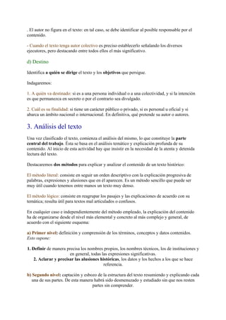 . El autor no figura en el texto: en tal caso, se debe identificar al posible responsable por el
contenido.

- Cuando el texto tenga autor colectivo es preciso establecerlo señalando los diversos
ejecutores, pero destacando entre todos ellos el más significativo.

d) Destino

Identifica a quién se dirige el texto y los objetivos que persigue.

Indagaremos:

1. A quién va destinado: si es a una persona individual o a una colectividad, y si la intención
es que permanezca en secreto o por el contrario sea divulgado.

2. Cuál es su finalidad: si tiene un carácter público o privado, si es personal u oficial y si
abarca un ámbito nacional o internacional. En definitiva, qué pretende su autor o autores.

3. Análisis del texto
Una vez clasificado el texto, comienza el análisis del mismo, lo que constituye la parte
central del trabajo. Ésta se basa en el análisis temático y explicación profunda de su
contenido. Al inicio de esta actividad hay que insistir en la necesidad de la atenta y detenida
lectura del texto.

Destacaremos dos métodos para explicar y analizar el contenido de un texto histórico:

El método literal: consiste en seguir un orden descriptivo con la explicación progresiva de
palabras, expresiones y alusiones que en él aparecen. Es un método sencillo que puede ser
muy útil cuando tenemos entre manos un texto muy denso.

El método lógico: consiste en reagrupar los pasajes y las explicaciones de acuerdo con su
temática; resulta útil para textos mal articulados o confusos.

En cualquier caso e independientemente del método empleado, la explicación del contenido
ha de organizarse desde el nivel más elemental y concreto al más complejo y general, de
acuerdo con el siguiente esquema:

a) Primer nivel: definición y comprensión de los términos, conceptos y datos contenidos.
Esto supone:

1. Definir de manera precisa los nombres propios, los nombres técnicos, los de instituciones y
                       en general, todas las expresiones significativas.
    2. Aclarar y precisar las alusiones históricas, los datos y los hechos a los que se hace
                                          referencia.

b) Segundo nivel: captación y esbozo de la estructura del texto resumiendo y explicando cada
  una de sus partes. De esta manera habrá sido desmenuzado y estudiado sin que nos resten
                                   partes sin comprender.
 