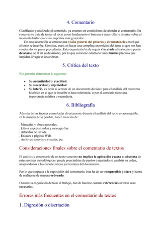 4. Comentario
Clasificado y analizado el contenido, ya estamos en condiciones de abordar el comentario. En
concreto se trata de tomar el texto como fundamento o base para desarrollar y disertar sobre el
momento histórico en sus aspectos más generales.
     De esta aclaración se obtiene una visión general del proceso y circunstancias en el que
al texto se inscribe. Consiste, pues, en hacer una completa exposición del tema al que nos han
conducido los pasos precedentes. Esta exposición ha de seguir vinculada al texto, pero puede
desviarse de él en su desarrollo, por lo que conviene establecer unos límites precisos que
impidan divagar o desorientar.

                                 5. Crítica del texto
Nos permite determinar lo siguiente:

   •   Su autenticidad y exactitud.
   •   Su sinceridad y objetividad.
   •   Su interés, es decir si se trata de un documento decisivo para el análisis del momento
       histórico en el que se inscribe o hace referencia, o por el contrario tiene una
       importancia relativa o secundaria.

                                    6. Bibliografía
Además de las fuentes consultadas directamente durante el análisis del texto es aconsejable,
en la manera de lo posible, hacer mención de:

. Manuales y obras generales.
. Libros especializados y monografías.
. Artículos de revista.
. Enlaces a páginas Web.
. Archivos sonoros y visuales, etc.

Consideraciones finales sobre el comentario de textos
El análisis y comentario de un texto concreto no implica la aplicación exacta ni absoluta de
estas normas metodológicas: puede prescindirse de puntos o apartados o cambiar su orden,
adaptándonos a las características particulares del documento.

Por lo que respecta a la exposición del comentario, ésta ha de ser compresible y clara y habrá
de realizarse de manera ordenada.

Durante la exposición de todo el trabajo, han de hacerse cuantas referencias al texto sean
necesarias.

Errores más frecuentes en el comentario de textos
1. Digresión o disertación
 