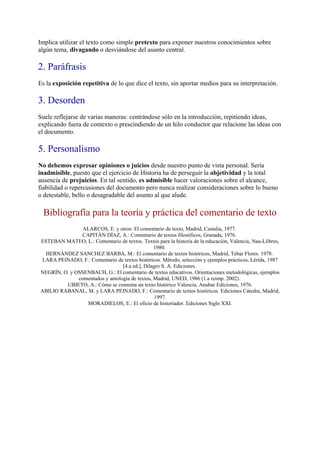 Implica utilizar el texto como simple pretexto para exponer nuestros conocimientos sobre
algún tema, divagando o desviándose del asunto central.

2. Paráfrasis
Es la exposición repetitiva de lo que dice el texto, sin aportar medios para su interpretación.

3. Desorden
Suele reflejarse de varias maneras: centrándose sólo en la introducción, repitiendo ideas,
explicando fuera de contexto o prescindiendo de un hilo conductor que relacione las ideas con
el documento.

5. Personalismo
No debemos expresar opiniones o juicios desde nuestro punto de vista personal. Sería
inadmisible, puesto que el ejercicio de Historia ha de perseguir la objetividad y la total
ausencia de prejuicios. En tal sentido, es admisible hacer valoraciones sobre el alcance,
fiabilidad o repercusiones del documento pero nunca realizar consideraciones sobre lo bueno
o detestable, bello o desagradable del asunto al que alude.

  Bibliografía para la teoría y práctica del comentario de texto
                ALARCOS, E. y otros: El comentario de texto, Madrid, Castalia, 1977.
                CAPITÁN DÍAZ, A.: Comentario de textos filosóficos, Granada, 1976.
ESTEBAN MATEO, L.: Comentario de textos. Textos para la historia de la educación, Valencia, Nau-Llibres,
                                                1980.
  HERNÁNDEZ SANCHEZ BARBA, M.: El comentario de textos históricos, Madrid, Tebar Flores. 1978.
LARA PEINADO, F.: Comentario de textos históricos. Método, selección y ejemplos prácticos, Lérida, 1987
                                 [4.a ed.], Dilagro S. A. Ediciones.
NEGRÍN, O. y OSSENBACH, G.: El comentario de textos educativos. Orientaciones metodológicas, ejemplos
              comentados y antología de textos, Madrid, UNED, 1986 (1.a reimp. 2002).
         UBIETO, A.: Cómo se comenta un texto histórico Valencia, Anubar Ediciones, 1976.
ABILIO RABANAL, M. y LARA PEINADO, F.: Comentario de textos históricos. Ediciones Cátedra, Madrid,
                                                 1997.
                  MORADIELOS, E.: El oficio de historiador. Ediciones Siglo XXI.
 