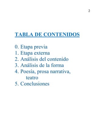 3

                         2. ANÁLISIS DEL CONTENIDO

2.1. Contenido conceptual
        a) + Argumento y, en su caso, estructura o partes. Relación con la obra
           en su totalidad, con la acción o con aspectos relacionados con la
           misma (verosimilitud, estructura, etc. ). El paso es previo al análisis
           del contenido. Solo la lectura personal y la capacidad de síntesis
           ayudará en esta fase.
        b) + Tema o idea central. Temas tradicionales: bucolismo, carpe diem,
           locus amoenus, ubi sunt. Temas y épocas.
        c) + Mensaje y características. El mensaje de un texto responde a las
           preguntas: ¿Cuál es el propósito del autor? ¿Qué quiere decir como
           fin último? El pensamiento se expone dentro de una estructura, en
           apartados identificables. Otros significados que se añaden al tema
           principal aparecen sublimados en el grado de concreción o abstrac-
           ción, de coherencia o incoherencia, de hermetismo, de dobles sen-
           tidos, de duda, etc.
        d) + Perspectiva, actitud.
        e) + Originalidad.

2.2. Contenido estilístico
   a) Lenguaje y situación: lengua culta, lenguaje familiar, lengua vulgar, len-
      guaje administrativo, lenguaje jurídico, lenguaje literario, lenguaje pe-
      riodístico, lenguaje publicitario, lenguaje técnico-científico...
   b) Forma de la expresión: Género literario y sus características fundamenta-
      les (narrativa, narración, novela, cuento, leyenda, fábula, biografía,
      memoria, libros de viajes, crónica, artículo periodístico, ensayo, didácti-
      ca, argumentación, esperpento, prosa, poesía...)
   c) Contenido lógico-semántico: concreto, abstracto, hermético, polémico...
   d) Contenido estilístico: académico, ampuloso, barroco, afectado, retórico,
      burlesco, satírico, impresionista, conciso, elíptico, lacónico, formal,
      dinámico...
   e) + Actitud del autor: tono, ritmo, verosimilitud, inspiración, intelectua-
      lismo, parodia...
 