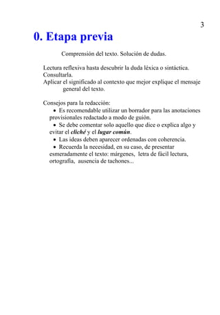 4

                           3. ANÁLISIS DE LA FORMA

3.1. La palabra
    La palabra y la forma: abreviatura, acrónimo, diminutivo
    La palabra y su origen: cultismo, arcaísmo, neologismo, préstamo, bar-
      barismo, anglicismo, galicismo...
    La palabra y sus significados: campo asociativo, campo léxico, campo
      semántico / eufemismo, disfemismo, tabú / vulgarismo / antropónimo,
      topónimo / cliché, estereotipo, lugar común / contexto, connotación,
      denotación.

3.2. La frase y el texto

SONORIDAD: aliteración (un no sé qué que quedan balbuciendo), paronoma-
sia (quien reparte se lleva la mejor parte), similicadencia (la tierra se nos abre,
el agua nos ahoga, el fuego nos quema), eufonía (es una tarde mustia y desa-
brida).

PROCEDIMIENTOS METAFÓRICOS: metáfora (Las piquetas de los gallos cavan
buscando la aurora), metonimia (su corazón solo latía por ella), sinécdoque (la
ciudad se ha amotinado), sinestesia (La brisa del mar, la roja brisa del mar),
imagen (Enhiesto surtidor de sombra y sueño que acongojas al cielo con tu
lanza), hipérbole (érase el espolón de una galera, érase una pirámide de Egip-
to), prosopopeya (el río sacó fuera el pecho y le habló de esta manera. “en mal
punto te goces, injusto forzador...”.), metagoge (hablando de un arroyo: te ríes
de crecer con lo que lloro), hipotiposis (Este buitre voraz de ceño torvo / que
me devora las entrañas fiero / y es mi único constante compañero / labra mis
penas con su pico torvo.)

ENFRENTAMIENTOS DE SIGNIFICADOS: anfibología (quienes pretendían go-
bernar la nación solo deseaban su bienestar), paradoja (vivo sin vivir en mí),
antítesis (busco en la muerte la vida, salud en la enfermedad), oxímoron (es
hielo abrasador, es fuego helado), retruécano (acuérdate que no se hizo la re-
pública por el rey, mas el rey por la república), ironía (y con respeto un par de
grillos le echad), litote, (no tiene un pelo de tonta), pleonasmo (he oído su voz
con mis propios oídos).
 