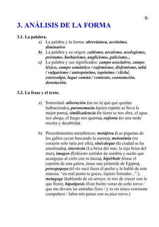 7




                                 5. CONCLUSIÓN

   Puesta en relieve de las ideas principales, así como una valoración del texto,
     y, si es posible, una apreciación personal acerca de la adecuación del con-
     tenido y la forma.
   Muchos estudiantes tienen ideas personales de gran interés general sobre el
     texto analizado, pero no saben donde colocarlas. La conclusión es un lugar
     y un momento adecuados para hacerlo.
   Las opiniones personales muy extremadas deben aparecer justificadas con
     principios literarios.




                             Resumen inspirado en:
                                 Rafael del Moral
             Diccionario práctico del comentario de textos literarios
                    Madrid, Verbum, 2006, segunda edición

                 Las palabras en negrita son entradas diccionario.
 