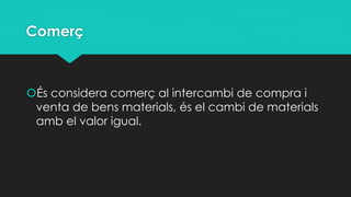 Comerç

És considera comerç al intercambi de compra i
venta de bens materials, és el cambi de materials
amb el valor igual.

 