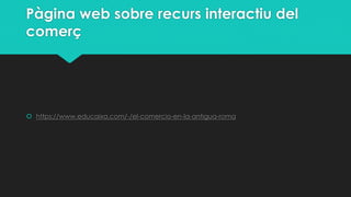 Pàgina web sobre recurs interactiu del
comerç

 https://www.educaixa.com/-/el-comercio-en-la-antigua-roma

 