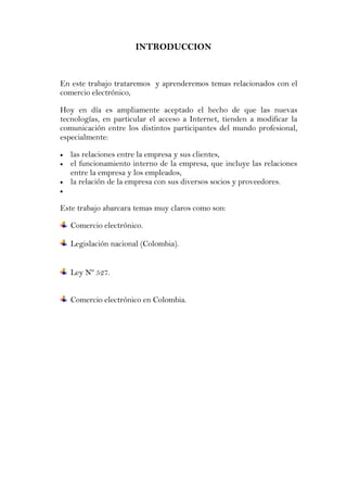 INTRODUCCION


En este trabajo trataremos y aprenderemos temas relacionados con el
comercio electrónico,

Hoy en día es ampliamente aceptado el hecho de que las nuevas
tecnologías, en particular el acceso a Internet, tienden a modificar la
comunicación entre los distintos participantes del mundo profesional,
especialmente:

   las relaciones entre la empresa y sus clientes,
   el funcionamiento interno de la empresa, que incluye las relaciones
   entre la empresa y los empleados,
   la relación de la empresa con sus diversos socios y proveedores.


Este trabajo abarcara temas muy claros como son:

   Comercio electrónico.

   Legislación nacional (Colombia).


   Ley Nº 527.


   Comercio electrónico en Colombia.
 