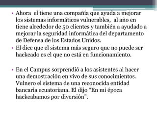 • Ahora el tiene una compañía que ayuda a mejorar
  los sistemas informáticos vulnerables, al año en
  tiene alrededor de 50 clientes y también a ayudado a
  mejorar la seguridad informática del departamento
  de Defensa de los Estados Unidos.
• El dice que el sistema más seguro que no puede ser
  hackeado es el que no está en funcionamiento.

• En el Campus sorprendió a los asistentes al hacer
  una demostración en vivo de sus conocimientos.
  Vulnero el sistema de una reconocida entidad
  bancaria ecuatoriana. El dijo “En mi época
  hackeabamos por diversión”.
 
