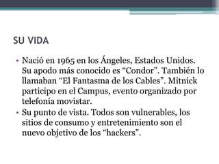 SU VIDA
• Nació en 1965 en los Ángeles, Estados Unidos.
  Su apodo más conocido es “Condor”. También lo
  llamaban “El Fantasma de los Cables”. Mitnick
  participo en el Campus, evento organizado por
  telefonía movistar.
• Su punto de vista. Todos son vulnerables, los
  sitios de consumo y entretenimiento son el
  nuevo objetivo de los “hackers”.
 
