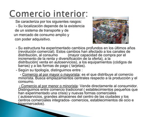 Se caracteriza por los siguientes rasgos:
 - Su localización depende de la existencia
de un sistema de transporte y de
un mercado de consumo amplio y
con poder adquisitivo.

 - Su estructura ha experimentado cambios profundos en los últimos años
   (revolución comercial). Estos cambios han afectado a los canales de
   distribución, al consumo       (mayor capacidad de compra por el
   incremento de la renta y diversificación de la oferta), a la
   distribución( venta en autoservicios), a los equipamientos (códigos de
   barras) y a las formas de pago ( tarjetas).
 - Según su tipología, distinguimos entre :
     - Comercio al por mayor o mayorista: es el que distribuye al comercio
   minorista. Busca emplazamientos centrales respecto a la producción y el
   consumo.
    - Comercio al por menor o minorista: Vende directamente al consumidor.
   Distinguimos entre comercio tradicional ( establecimientos pequeños que
   han experimentado una crisis) y nuevas formas comerciales
   ( autoservicios, grandes almacenes del centro de las ciudades y los
   centros comerciales integrados- comercios, establecimientos de ocio e
   hipermercados).
 