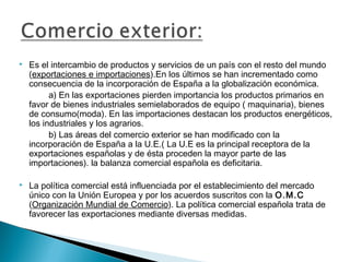    Es el intercambio de productos y servicios de un país con el resto del mundo
    (exportaciones e importaciones).En los últimos se han incrementado como
    consecuencia de la incorporación de España a la globalización económica.
          a) En las exportaciones pierden importancia los productos primarios en
    favor de bienes industriales semielaborados de equipo ( maquinaria), bienes
    de consumo(moda). En las importaciones destacan los productos energéticos,
    los industriales y los agrarios.
          b) Las áreas del comercio exterior se han modificado con la
    incorporación de España a la U.E.( La U.E es la principal receptora de la
    exportaciones españolas y de ésta proceden la mayor parte de las
    importaciones). la balanza comercial española es deficitaria.

   La política comercial está influenciada por el establecimiento del mercado
    único con la Unión Europea y por los acuerdos suscritos con la O.M.C
    (Organización Mundial de Comercio). La política comercial española trata de
    favorecer las exportaciones mediante diversas medidas.
 