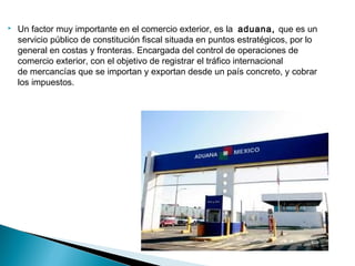   Un factor muy importante en el comercio exterior, es la  aduana, que es un
    servicio público de constitución fiscal situada en puntos estratégicos, por lo
    general en costas y fronteras. Encargada del control de operaciones de
    comercio exterior, con el objetivo de registrar el tráfico internacional
    de mercancías que se importan y exportan desde un país concreto, y cobrar
    los impuestos.
 