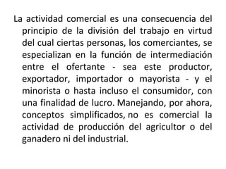 La actividad comercial es una consecuencia del
principio de la división del trabajo en virtud
del cual ciertas personas, los comerciantes, se
especializan en la función de intermediación
entre el ofertante - sea este productor,
exportador, importador o mayorista - y el
minorista o hasta incluso el consumidor, con
una finalidad de lucro. Manejando, por ahora,
conceptos simplificados, no es comercial la
actividad de producción del agricultor o del
ganadero ni del industrial.

 